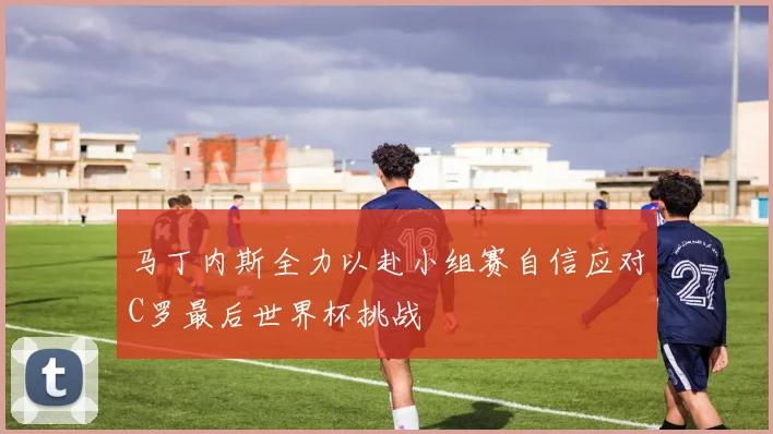 马丁内斯全力以赴小组赛自信应对C罗最后世界杯挑战