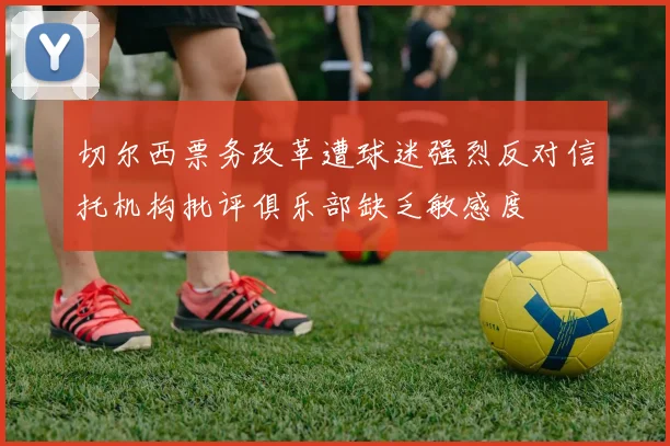 切尔西票务改革遭球迷强烈反对信托机构批评俱乐部缺乏敏感度