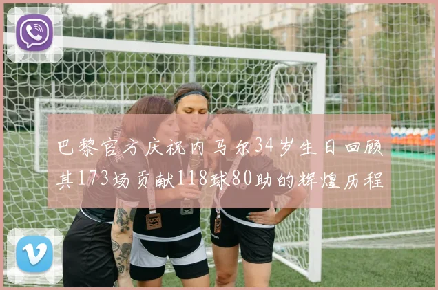 巴黎官方庆祝内马尔34岁生日回顾其173场贡献118球80助的辉煌历程