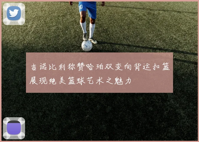 吉诺比利称赞哈珀双变向背运扣篮展现绝美篮球艺术之魅力
